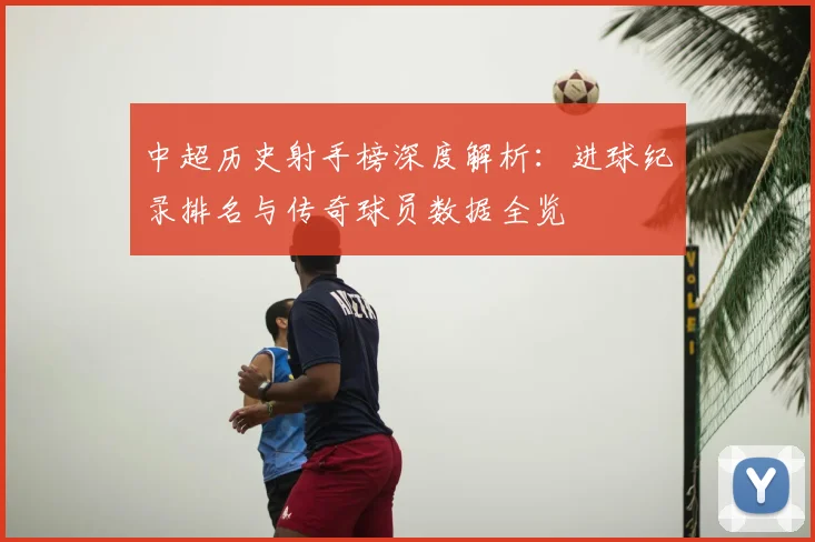 中超历史射手榜深度解析:进球纪录排名与传奇球员数据全览