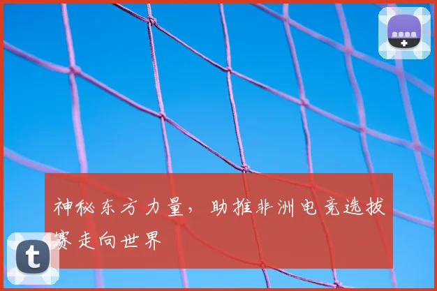 神秘东方力量，助推非洲电竞选拔赛走向世界