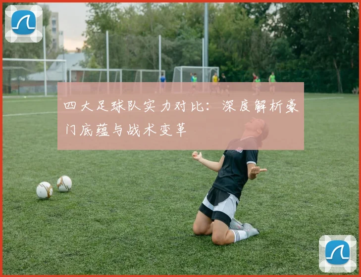 四大足球队实力对比:深度解析豪门底蕴与战术变革
