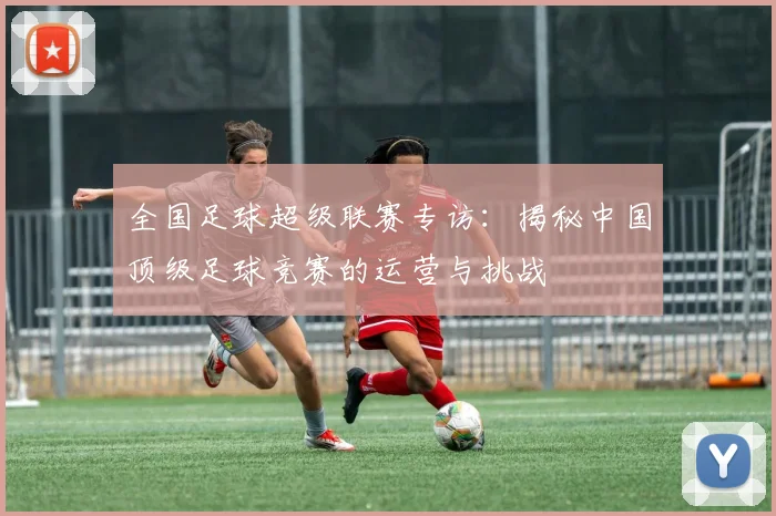 全国足球超级联赛专访:揭秘中国顶级足球竞赛的运营与挑战