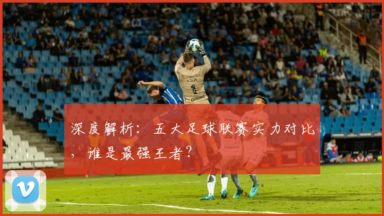 深度解析：五大足球联赛实力对比，谁是最强王者？