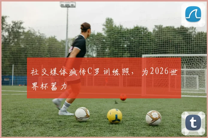 社交媒体疯传C罗训练照，为2026世界杯蓄力