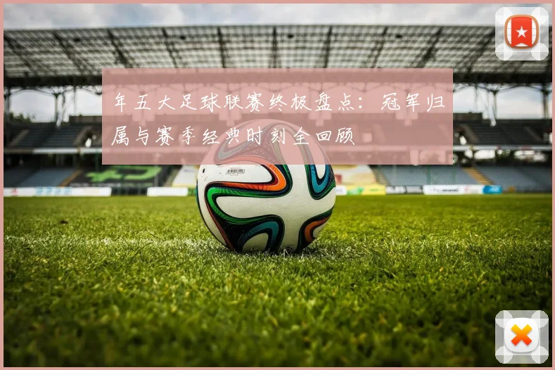 年五大足球联赛终极盘点：冠军归属与赛季经典时刻全回顾