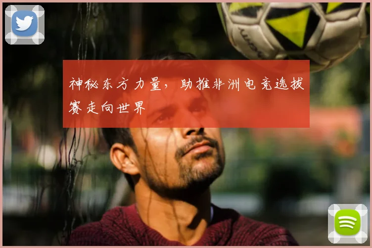 神秘东方力量,助推非洲电竞选拔赛走向世界