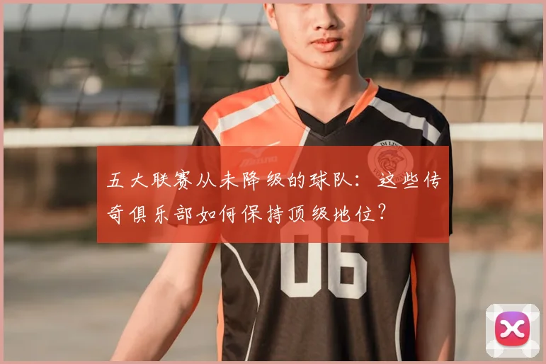 五大联赛从未降级的球队:这些传奇俱乐部如何保持顶级地位?