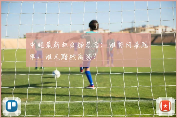 中超最新积分榜悬念:谁将问鼎冠军,谁又黯然离场?