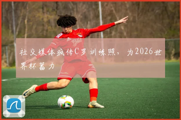 社交媒体疯传C罗训练照,为2026世界杯蓄力